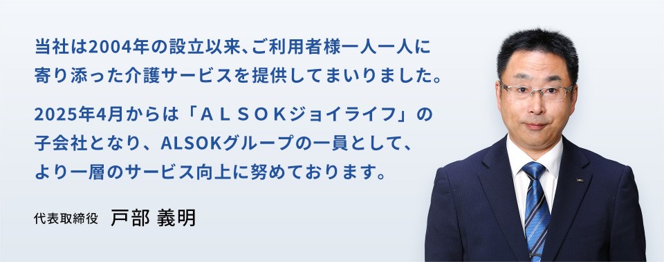 当社は2004年の設立以来、ご利用者様一人一人に寄り添った介護サービスを提供してまいりました。2025年4月からは「ALSOKジョイライフ」の子会社となり、ALSOKグループの一員として、より一層のサービス向上に努めております。　代表取締役　戸部 義明