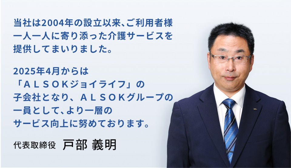 当社は2004年の設立以来、ご利用者様一人一人に寄り添った介護サービスを提供してまいりました。2025年4月からは「ALSOKジョイライフ」の子会社となり、ALSOKグループの一員として、より一層のサービス向上に努めております。　代表取締役　戸部 義明